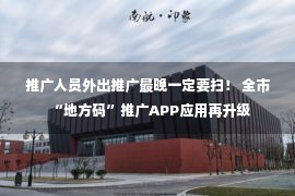 推广人员外出推广最晚一定要扫！ 全市“地方码”推广APP应用再升级