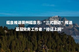 福泉推进贵州福泉市:“三式联动”推进基层党务工作者“持证上岗”