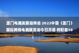 厦门电商发展趋势会 2022中国（厦门）国际跨境电商展览会今日开幕 将配套30多场活动