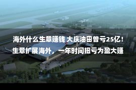 海外什么生意赚钱 大庆油田曾亏25亿！生意扩展海外，一年时间扭亏为盈大赚钱40亿？