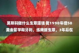 莫斯科做什么生意赚钱 我1990年借50美金留学匈牙利，练摊做生意，3年后在北京买一套房