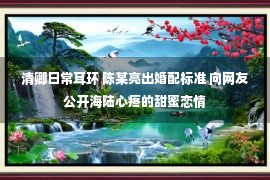 清卿日常耳环 陈某亮出婚配标准 向网友公开海陆心疼的甜蜜恋情