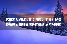 女性太阳镜日常俞飞鸿终于休闲了 穿着条纹连衣裙和墨镜走在机场 比平时更国际化