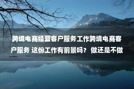 跨境电商经营客户服务工作跨境电商客户服务 这份工作有前景吗？ 做还是不做？