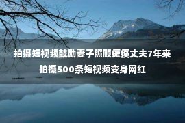 拍摄短视频鼓励妻子照顾瘫痪丈夫7年来拍摄500条短视频变身网红