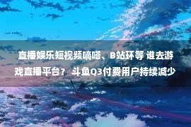 直播娱乐短视频嘀嗒、B站环等 谁去游戏直播平台？ 斗鱼Q3付费用户持续减少 致力于自制内容