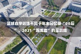 篮球自学训练不同于年末回忆录“00后”、2021“跑龙套”的深圳娃