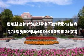 搜狐抖音推广怎么赚钱 百度搜索45信息流75搜狗50神马6036080搜狐25微博35UC60抖音快手头条千川知乎微博小红书高点户开户代运营网络广告