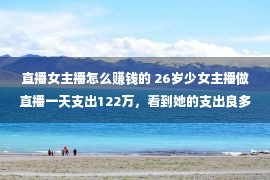 直播女主播怎么赚钱的 26岁少女主播做直播一天支出122万，看到她的支出良多人都怕了