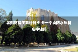 装修材料生意赚钱不 开一个卖防水质料店挣钱吗