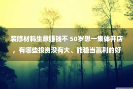 装修材料生意赚钱不 50岁想一集体开店，有哪些投资没有大、能稳当赢利的好项目挑选呢？