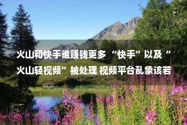 火山和快手谁赚钱更多 “快手”以及“火山轻视频”被处理 视频平台乱象该若何整顿？