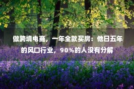  做跨境电商，一年全款买房：他日五年的风口行业，90%的人没有分解