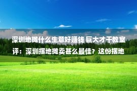 深圳地摊什么生意好赚钱 巨大才干教室评：深圳摆地摊卖甚么最佳？这份摆地摊大全拿走没有谢