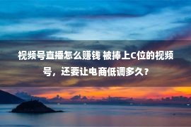 视频号直播怎么赚钱 被捧上C位的视频号，还要让电商低调多久？