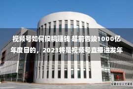 视频号如何投稿赚钱 超前告竣1000亿年度目的，2023将是视频号直播迸发年？丨趋势洞悉