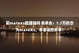 买matexs能赚钱吗 余承东：1.7万的华为mateXs，本来依然折本！