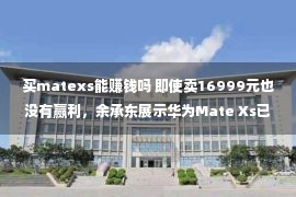 买matexs能赚钱吗 即使卖16999元也没有赢利，余承东展示华为Mate Xs已折本四亿多元