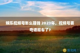 娱乐视频号怎么赚钱 2023年，视频号要弯道超车了？