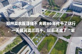 郑州卖衣服赚钱不 夫君80年代干了这行，一天最高卖三四千，以后还成了“家族事业”