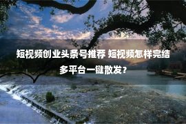 短视频创业头条号推荐 短视频怎样完结多平台一键散发？