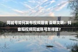 同城号如何发布视频赚钱 壹明文明：抖音短视频同城账号怎样做？