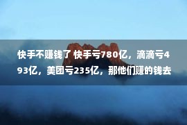 快手不赚钱了 快手亏780亿，滴滴亏493亿，美团亏235亿，那他们赚的钱去哪儿了