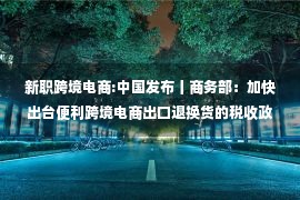 新职跨境电商:中国发布丨商务部：加快出台便利跨境电商出口退换货的税收政策