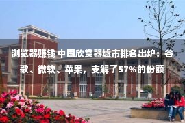 浏览器赚钱 中国欣赏器墟市排名出炉：谷歌、微软、苹果，支解了57%的份额