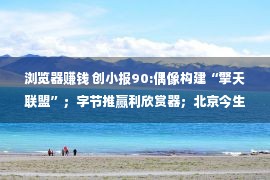 浏览器赚钱 创小报90:偶像构建“擎天联盟”；字节推赢利欣赏器；北京今生卖厂