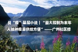  战“疫”基层小说｜“最大控制为末年人接种疫苗供给方便”——广州社区修筑强健屏蔽小说