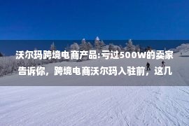 沃尔玛跨境电商产品:亏过500W的卖家告诉你，跨境电商沃尔玛入驻前，这几点准备一定要做好