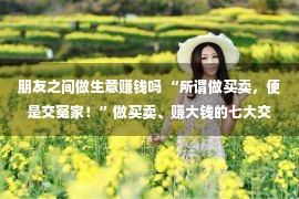 朋友之间做生意赚钱吗 “所谓做买卖，便是交冤家！”做买卖、赚大钱的七大交友法律