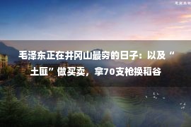  毛泽东正在井冈山最穷的日子：以及“土匪”做买卖，拿70支枪换稻谷