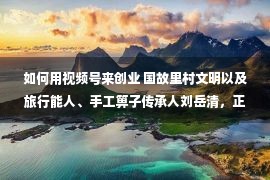 如何用视频号来创业 国故里村文明以及旅行能人、手工箅子传承人刘岳清，正在中国残联就创业直播间等你来