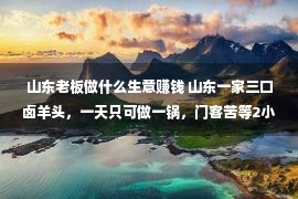 山东老板做什么生意赚钱 山东一家三口卤羊头，一天只可做一锅，门客苦等2小时出锅就没