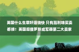 英国什么生意好赚钱快 只有赢利啥买卖都接！英国超俄罗斯成军器第二大卖家，土豪帮大忙