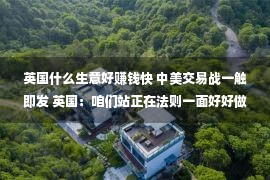 英国什么生意好赚钱快 中美交易战一触即发 英国：咱们站正在法则一面好好做买卖