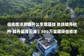 低密度洋房做什么生意赚钱 地铁越秀杭州·越秀星缦云渚｜300万宝藏级低密洋房备案正在即