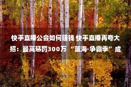 快手直播公会如何赚钱 快手直播再夸大招：最高惩罚300万 “蓝海·争霸季”成公会入驻最好机会