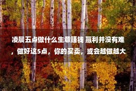 凌晨五点做什么生意赚钱 赢利并没有难，做好这5点，你的买卖，或会越做越大越强