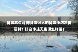 抖音怎么赚钱啊 普遍人的抖音小店怎样赢利？抖音小店无货源怎样做？