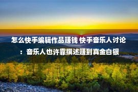 怎么快手编辑作品赚钱 快手音乐人讨论：音乐人也许靠撰述赚到真金白银