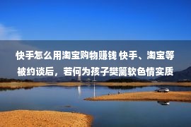 快手怎么用淘宝购物赚钱 快手、淘宝等被约谈后，若何为孩子樊篱软色情实质？