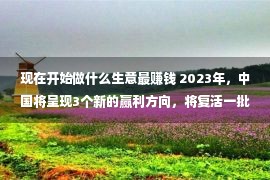 现在开始做什么生意最赚钱 2023年，中国将呈现3个新的赢利方向，将复活一批富翁