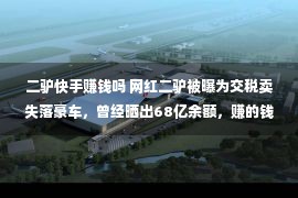 二驴快手赚钱吗 网红二驴被曝为交税卖失落豪车，曾经晒出68亿余额，赚的钱都去哪了？