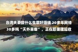 台湾夫妻做什么生意好赚钱 20多年网络30多吨“天外来客”，正在即墨建起收费科普馆！青岛有对于“追星”夫妇