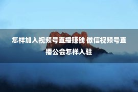 怎样加入视频号直播赚钱 微信视频号直播公会怎样入驻