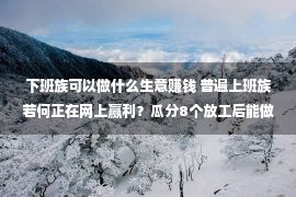 下班族可以做什么生意赚钱 普遍上班族若何正在网上赢利？瓜分8个放工后能做的兼员工作