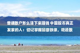 普通散户怎么活下来赚钱 中国股市真正发家的人：切记掌握回撤铁律，吃透散户没有耗损